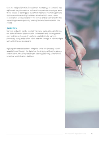 The Good Event Registration Guide 26
Look for integration that allows smart marketing - if someone has
registered for your event or indicated they cannot attend you want
these people to be stripped out of reminder and marketing emails
so they are not receiving irrelevant emails which could cause
confusion or annoyance (Have I not booked for this event already? Has
something gone wrong with my booking? Not another email about this
event!).
SURVEYS
Surveys and polls can be created via many registration platforms,
but some are more sophisticated than others and so integration
may be the way forward. If you have created similar surveys
previously using a tool there could be time savings in continuing to
work with the same program.
If your preferred tool doesn’t integrate there will probably still be
ways to import/export the data, but the process will not be as easy
and intuitive. This will probably be a strong deciding factor when
selecting a registration platform.
 