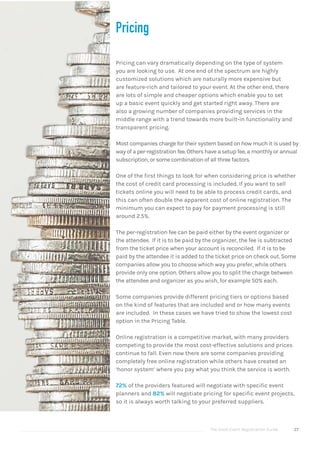 The Good Event Registration Guide 27
Pricing
Pricing can vary dramatically depending on the type of system
you are looking to use. At one end of the spectrum are highly
customized solutions which are naturally more expensive but
are feature-rich and tailored to your event. At the other end, there
are lots of simple and cheaper options which enable you to set
up a basic event quickly and get started right away. There are
also a growing number of companies providing services in the
middle range with a trend towards more built-in functionality and
transparent pricing.
Most companies charge for their system based on how much it is used by
way of a per-registration fee. Others have a setup fee, a monthly or annual
subscription, or some combination of all three factors.
One of the first things to look for when considering price is whether
the cost of credit card processing is included. If you want to sell
tickets online you will need to be able to process credit cards, and
this can often double the apparent cost of online registration. The
minimum you can expect to pay for payment processing is still
around 2.5%.
The per-registration fee can be paid either by the event organizer or
the attendee. If it is to be paid by the organizer, the fee is subtracted
from the ticket price when your account is reconciled. If it is to be
paid by the attendee it is added to the ticket price on check out. Some
companies allow you to choose which way you prefer, while others
provide only one option. Others allow you to split the charge between
the attendee and organizer as you wish, for example 50% each.
Some companies provide different pricing tiers or options based
on the kind of features that are included and or how many events
are included. In these cases we have tried to show the lowest cost
option in the Pricing Table.
Online registration is a competitive market, with many providers
competing to provide the most cost-effective solutions and prices
continue to fall. Even now there are some companies providing
completely free online registration while others have created an
‘honor system’ where you pay what you think the service is worth.
72% of the providers featured will negotiate with specific event
planners and 82% will negotiate pricing for specific event projects,
so it is always worth talking to your preferred suppliers.
 