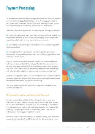 The Good Event Registration Guide 28
Payment Processing
All of the companies included in this guide provide the ability to process
payments allowing you to sell tickets online. The way payments are
processed is an important factor in choosing your registration system
and providers vary in how money is collected and distributed.
There are three basic approaches to collecting and managing payment:
1) Integration with your own merchant account, using a service like
Paypal Pro, Moneris, Authorize.net, or Worldpay, where payments
are delivered directly to your own merchant account.
2) Linking to an external gateway or processor, such as Paypal or
Google Checkout.
3) Using the online registration provider’s built-in payment
processing system where they collect the funds on your behalf and
distribute them to you.
Each of these options has different benefits in terms of ease of
set-up, and cost and control over your funds. How you choose to
receive your revenue is vital in terms of event cash flow, and your
decision about which type of payment process works best for you
will ultimately be a balance between convenience and control.
Another consideration is how you will handle refunds and cancellations.
How easy this is will depend both on the online registration system you
choose and the method of payment processing.
The pros and cons of each method for payment processing are
summarized below.
1) Integration with your Merchant Account
Using a system that will send the money directly to your own
merchant account means that you have control over your money
at all times and there is little delay in the receiving of payments.
In most cases this type of set-up is seamless for the registrants,
making it very easy for them to enter their credit card details
without ever leaving your registration site.
However, this convenience comes at a cost: setting up a merchant
account with your bank and filling in all the documentation can
 