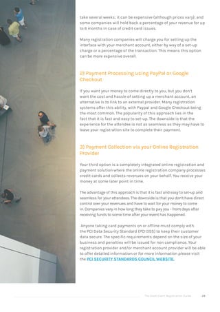 The Good Event Registration Guide 29
take several weeks; it can be expensive (although prices vary); and
some companies will hold back a percentage of your revenue for up
to 6 months in case of credit card issues.
Many registration companies will charge you for setting up the
interface with your merchant account, either by way of a set-up
charge or a percentage of the transaction. This means this option
can be more expensive overall.
2) Payment Processing using PayPal or Google
Checkout
If you want your money to come directly to you, but you don’t
want the cost and hassle of setting up a merchant account, an
alternative is to link to an external provider. Many registration
systems offer this ability, with Paypal and Google Checkout being
the most common. The popularity of this approach lies in the
fact that it is fast and easy to set-up. The downside is that the
experience for the attendee is not as seamless as they may have to
leave your registration site to complete their payment.
3) Payment Collection via your Online Registration
Provider
Your third option is a completely integrated online registration and
payment solution where the online registration company processes
credit cards and collects revenues on your behalf. You receive your
money at some later point in time.
The advantage of this approach is that it is fast and easy to set-up and
seamless for your attendees. The downside is that you don’t have direct
control over your revenues and have to wait for your money to come
in. Companies vary in how long they take to pay you - from days after
receiving funds to some time after your event has happened.
Anyone taking card payments on or offline must comply with
the PCI Data Security Standard (PCI DSS) to keep their customer
data secure. The specific requirements depend on the size of your
business and penalties will be issued for non compliance. Your
registration provider and/or merchant account provider will be able
to offer detailed information or for more information please visit
the PCI SECURITY STANDARDS COUNCIL WEBSITE.
 