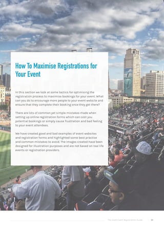 The Good Event Registration Guide 31
How To Maximise Registrations for
Your Event
In this section we look at some tactics for optimising the
registration process to maximise bookings for your event. What
can you do to encourage more people to your event website and
ensure that they complete their booking once they get there?
There are lots of common yet simple mistakes made when
setting up online registration forms which can cost you
potential bookings or simply cause frustration and bad feeling
to your event attendees.
We have created good and bad examples of event websites
and registration forms and highlighted some best practice
and common mistakes to avoid. The images created have been
designed for illustration purposes and are not based on real life
events or registration providers.
 