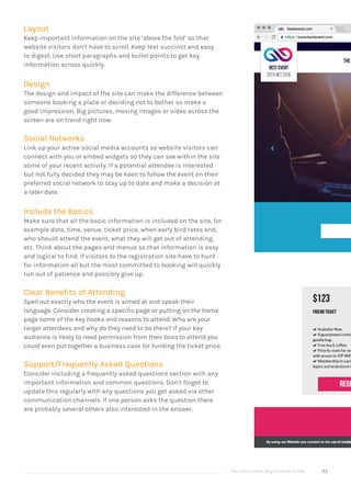 The Good Event Registration Guide 33
Layout
Keep important information on the site ‘above the fold’ so that
website visitors don’t have to scroll. Keep text succinct and easy
to digest. Use short paragraphs and bullet points to get key
information across quickly.
Design
The design and impact of the site can make the difference between
someone booking a place or deciding not to bother so make a
good impression. Big pictures, moving images or video across the
screen are on trend right now.
Social Networks
Link up your active social media accounts so website visitors can
connect with you or embed widgets so they can see within the site
some of your recent activity. If a potential attendee is interested
but not fully decided they may be keen to follow the event on their
preferred social network to stay up to date and make a decision at
a later date.
Include the Basics
Make sure that all the basic information is included on the site, for
example date, time, venue, ticket price, when early bird rates end,
who should attend the event, what they will get out of attending,
etc. Think about the pages and menus so that information is easy
and logical to find. If visitors to the registration site have to hunt
for information all but the most committed to booking will quickly
run out of patience and possibly give up.
Clear Benefits of Attending
Spell out exactly who the event is aimed at and speak their
language. Consider creating a specific page or putting on the home
page some of the key hooks and reasons to attend. Who are your
target attendees and why do they need to be there? If your key
audience is likely to need permission from their boss to attend you
could even put together a business case for funding the ticket price.
Support/Frequently Asked Questions
Consider including a frequently asked questions section with any
important information and common questions. Don’t forget to
update this regularly with any questions you get asked via other
communication channels. If one person asks the question there
are probably several others also interested in the answer.
 