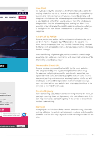 The Good Event Registration Guide 34
Live Chat
As highlighted by the research and in the trends section consider
adding a live chat option to the site to immediately respond to any
queries site visitors may have. If you can respond promptly and
they are satisfied with the answer they are more likely to convert to
a paid booking, rather than bouncing away from the site because
they couldn’t find the answer they were looking for. If this isn’t
possible ensure that your Contact Us page is up to date and gives
a few options for how people can reach out to you to get a fast
response.
Clear Call to Action
Ensure you include a clear call to action within the website, such
as "Book Now" or "Register Now" Make it clear the actions you
want people to take and how they do this. Consider using coloured
buttons which attract attention and encourage potential attendees
to click through.
Consider adding a lightbox type pop-in on the site to encourage
people to sign up to your mailing list with clear instructions e.g. "Be
the first to know! Sign up now."
Memorable Short URL
Ensure you use a memorable short URL for the event website.
The URL provided by your registration platform is often long,
for example including the provider sub domain, as well as your
specified event name. Consider buying the domain name for your
event and setting up the website. Most registration platforms will
enable you to embed the registration form directly so bookings
can take place within your website and attendees don’t have to be
directed to the registration page.
Inspire Urgency
Consider adding a countdown timer, counting down to the event, or
perhaps counting down until your early bird special rates end. This
can help to inspire a sense of urgency in the visitor to the website
to book tickets today.
Content
Give people a reason to visit the site and keep returning. Consider
writing a blog on the website with relevant, readable and shareable
content. This will also help improve search visibility and SEO for the
site.
 