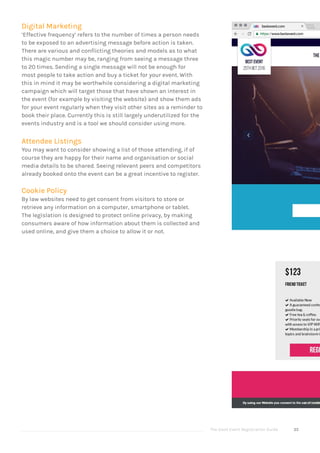 The Good Event Registration Guide 35
Digital Marketing
‘Effective frequency’ refers to the number of times a person needs
to be exposed to an advertising message before action is taken.
There are various and conflicting theories and models as to what
this magic number may be, ranging from seeing a message three
to 20 times. Sending a single message will not be enough for
most people to take action and buy a ticket for your event. With
this in mind it may be worthwhile considering a digital marketing
campaign which will target those that have shown an interest in
the event (for example by visiting the website) and show them ads
for your event regularly when they visit other sites as a reminder to
book their place. Currently this is still largely underutilized for the
events industry and is a tool we should consider using more.
Attendee Listings
You may want to consider showing a list of those attending, if of
course they are happy for their name and organisation or social
media details to be shared. Seeing relevant peers and competitors
already booked onto the event can be a great incentive to register.
Cookie Policy
By law websites need to get consent from visitors to store or
retrieve any information on a computer, smartphone or tablet.
The legislation is designed to protect online privacy, by making
consumers aware of how information about them is collected and
used online, and give them a choice to allow it or not.
 