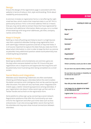 The Good Event Registration Guide 39
Design
Ensure the design of the registration page is consistent with the
website in terms of colours, font, style and branding. Think about
readability and accessibility.
A common mistake on registration forms is not offering the right
sized text box, which means that important data is cut off. This is
particularly serious if this is the email address field as it means
that you may not be able to contact those that have registered for
the event with additional information. Make sure you run a number
of test bookings with long email addresses, job titles, company
names and so forth.
Keep It Simple
Nothing is more off putting and likely to result in a high bounce
rate than a potential attendee finding a long registration form
with seemingly irrelevant questions and lots of required fields. It
is of course important to capture the data that you need, but think
about what information is vital in order to keep the form as concise
as possible. Every additional question asked could potentially lose
a booking being completed.
Mobile Friendly
Bookings by tablets and smartphones are common, gone are
the days when everyone booked via their PC. Ensure that your
registration site is responsive and appreciate that long forms will
be potentially more frustrating when being completed via a small
screen.
Social Media and Integration
Attendee social networking credentials are often overlooked.
Checking and following your attendees before the event enables
the better connection and intelligence that can be used during and
after the event. This data will also facilitate, when integrated with
mobile apps, a better networking experience among attendees. If
your registration site doesn’t allow social sign up then ask for a
Twitter handle and so forth on the registration form.
Some platforms allow sign up by connecting a social network.
Registration platforms that offer this functionality can save
time for the registrant and often pull richer data such as bios
and pictures. It can also encourage better social sharing from
the attendee and may even show mutual connections between
attendees.
 