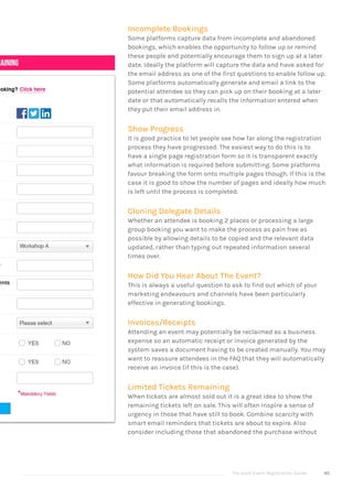 The Good Event Registration Guide 40
Incomplete Bookings
Some platforms capture data from incomplete and abandoned
bookings, which enables the opportunity to follow up or remind
these people and potentially encourage them to sign up at a later
date. Ideally the platform will capture the data and have asked for
the email address as one of the first questions to enable follow up.
Some platforms automatically generate and email a link to the
potential attendee so they can pick up on their booking at a later
date or that automatically recalls the information entered when
they put their email address in.
Show Progress
It is good practice to let people see how far along the registration
process they have progressed. The easiest way to do this is to
have a single page registration form so it is transparent exactly
what information is required before submitting. Some platforms
favour breaking the form onto multiple pages though. If this is the
case it is good to show the number of pages and ideally how much
is left until the process is completed.
Cloning Delegate Details
Whether an attendee is booking 2 places or processing a large
group booking you want to make the process as pain free as
possible by allowing details to be copied and the relevant data
updated, rather than typing out repeated information several
times over.
How Did You Hear About The Event?
This is always a useful question to ask to find out which of your
marketing endeavours and channels have been particularly
effective in generating bookings.
Invoices/Receipts
Attending an event may potentially be reclaimed as a business
expense so an automatic receipt or invoice generated by the
system saves a document having to be created manually. You may
want to reassure attendees in the FAQ that they will automatically
receive an invoice (if this is the case).
Limited Tickets Remaining
When tickets are almost sold out it is a great idea to show the
remaining tickets left on sale. This will often inspire a sense of
urgency in those that have still to book. Combine scarcity with
smart email reminders that tickets are about to expire. Also
consider including those that abandoned the purchase without
 