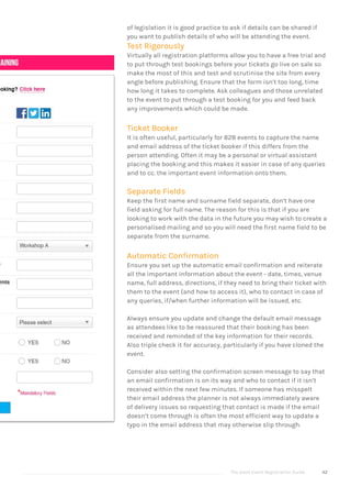 The Good Event Registration Guide 42
of legislation it is good practice to ask if details can be shared if
you want to publish details of who will be attending the event.
Test Rigorously
Virtually all registration platforms allow you to have a free trial and
to put through test bookings before your tickets go live on sale so
make the most of this and test and scrutinise the site from every
angle before publishing. Ensure that the form isn’t too long, time
how long it takes to complete. Ask colleagues and those unrelated
to the event to put through a test booking for you and feed back
any improvements which could be made.
Ticket Booker
It is often useful, particularly for B2B events to capture the name
and email address of the ticket booker if this differs from the
person attending. Often it may be a personal or virtual assistant
placing the booking and this makes it easier in case of any queries
and to cc. the important event information onto them.
Separate Fields
Keep the first name and surname field separate, don’t have one
field asking for full name. The reason for this is that if you are
looking to work with the data in the future you may wish to create a
personalised mailing and so you will need the first name field to be
separate from the surname.
Automatic Confirmation
Ensure you set up the automatic email confirmation and reiterate
all the important information about the event - date, times, venue
name, full address, directions, if they need to bring their ticket with
them to the event (and how to access it), who to contact in case of
any queries, if/when further information will be issued, etc.
Always ensure you update and change the default email message
as attendees like to be reassured that their booking has been
received and reminded of the key information for their records.
Also triple check it for accuracy, particularly if you have cloned the
event.
Consider also setting the confirmation screen message to say that
an email confirmation is on its way and who to contact if it isn’t
received within the next few minutes. If someone has misspelt
their email address the planner is not always immediately aware
of delivery issues so requesting that contact is made if the email
doesn’t come through is often the most efficient way to update a
typo in the email address that may otherwise slip through.
 