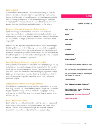 The Good Event Registration Guide 43
Waiting List
If your event is a sell out don’t miss the opportunity to capture
details from other interested parties by enabling a waiting list.
People do often need to cancel bookings so it is always good to be
able to fill any spare places or any extra capacity you find. Even
if places don’t become available it is useful to capture data from
people that you should notify about the event in the future.
Refunds, Cancellations and Substitutions
Consider how you wish common scenarios such as refund
requests, cancellations and substitutions to be handled. Do you
want the participant to be able to make these changes themselves
via the system? Or do you prefer to handle and administer these
requests?
Ensure that the registration platform notifies you of any changes
the delegate makes to their booking - any cancellations, updates
to information, etc. This is particularly important if you are one of
the event planners highlighted in the survey that still exports data
from the registration system and works in spreadsheets, unless of
course you do a new export every time.
Keep Bookings Open as Long as Possible
Only you can decide a reasonable cut off for event bookings but try
to keep them open as long as possible, particularly if the event is
not a sell out. Sometimes people’s plans can change or they may
only hear about the event very late in the day so if you can accept
bookings until as late as possible this is probably more effective
and efficient collecting the data online rather than registering
someone on site.
Instructions For On Site Registrations
After bookings close ensure there are clear instructions to anyone
that may still visit the site. For example who can people call if they
have questions (ideally a mobile number)? Can people turn up
and register on site? If so, what time should they arrive and where
should they go?
Final Reminder Email
Don’t forget to send a final reminder email to everyone registered
at an appropriate time shortly before the event e.g. 24-48 hours
before. This can be automated through the platform and can
drastically reduce the number of no-shows on event day.
 