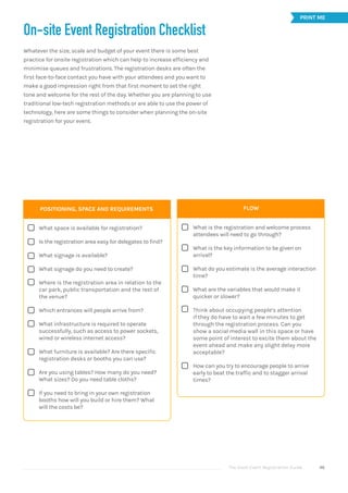 The Good Event Registration Guide 46
On-site Event Registration Checklist
Whatever the size, scale and budget of your event there is some best
practice for onsite registration which can help to increase efficiency and
minimise queues and frustrations. The registration desks are often the
first face-to-face contact you have with your attendees and you want to
make a good impression right from that first moment to set the right
tone and welcome for the rest of the day. Whether you are planning to use
traditional low-tech registration methods or are able to use the power of
technology, here are some things to consider when planning the on-site
registration for your event.
POSITIONING, SPACE AND REQUIREMENTS
What space is available for registration?
Is the registration area easy for delegates to find?
What signage is available?
What signage do you need to create?
Where is the registration area in relation to the
car park, public transportation and the rest of
the venue?
Which entrances will people arrive from?
What infrastructure is required to operate
successfully, such as access to power sockets,
wired or wireless internet access?
What furniture is available? Are there specific
registration desks or booths you can use?
Are you using tables? How many do you need?
What sizes? Do you need table cloths?
If you need to bring in your own registration
booths how will you build or hire them? What
will the costs be?
 












FLOW
What is the registration and welcome process
attendees will need to go through?
What is the key information to be given on
arrival?
What do you estimate is the average interaction
time?
What are the variables that would make it
quicker or slower?
Think about occupying people’s attention
if they do have to wait a few minutes to get
through the registration process. Can you
show a social media wall in this space or have
some point of interest to excite them about the
event ahead and make any slight delay more
acceptable?
How can you try to encourage people to arrive
early to beat the traffic and to stagger arrival
times?


PRINT ME
 