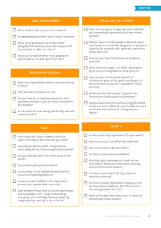 The Good Event Registration Guide 47















STAFF







How many staff do you need to cover the
registration desks and the roles you need?
How many staff can assist on registration,
particularly during the busy registration period?
Can you allocate staff from other areas of the
event?
Do you have plenty of volunteers?
Do you need to hire additional event staff to
ensure a smooth registration?
Is everyone well briefed on the registration
process and queries that may arise?
Does everyone know how to use the technology
and how to deal with things that could go
wrong e.g. print cartridge needing replacing,
badge spelling needing to be corrected?
SMALL/LOW TECH EVENTS
If you are laying out badges alphabetically will
you have enough space to find all the names
quickly?
Will you have a simple badge or lanyard colour
coding system to identify key groups of people at
a glance, for example VIPs, speakers, exhibitors,
press, staff, etc?
How can you keep the process as simple as
possible?
Other than the badge is all other information
given out at the registration desk generic?
How can you minimize the amount of
information given at this point and keep it to
the essentials so you don’t overwhelm those
arriving?
Where will staff be located to give further
instructions and support to attendees?
Will you have plenty of staff working behind the
desks and also staff directing from the entrance
and in the area in front of the registration
desks?
SECURITY
Is there a security requirement for your event?
How many security staff will be available?
How will situations be dealt with?
Is there a private space available?
After the registration desks/check-in area
will further checks be made before allowing
access to the event spaces?
Is there a requirement for bag checks or
security scanning?
Are these checks required for everyone or are
random checks sufficient (and if so what is
the ratio/guidance for this)?
What will be the time implication in terms of
the average check-in time?
PRINT ME








TOTAL REGISTRATIONS
What are the total anticipated numbers?
Is registration possible on site or only in advance?
What is the procedure for unregistered
delegates? What information (and payment?)
do you need to take from them?
Have you sensed whether many people are
planning to arrive and register on site?
REGISTRATION STATIONS
How many registration stations are you looking
to have?
How should this area be set up?
Do you need extra separate queues for VIPs,
speakers, exhibitors and for those that haven’t
pre-booked?
Is the audience tech savvy? Would they use self-
service kiosks?
 