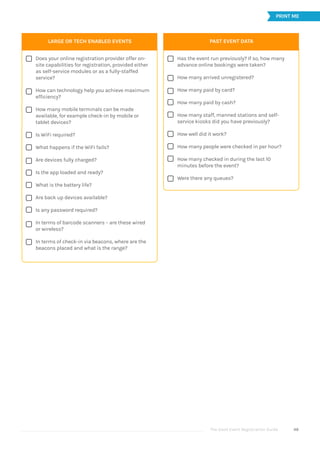 The Good Event Registration Guide 48












LARGE OR TECH ENABLED EVENTS
Does your online registration provider offer on-
site capabilities for registration, provided either
as self-service modules or as a fully-staffed
service?
How can technology help you achieve maximum
efficiency?
How many mobile terminals can be made
available, for example check-in by mobile or
tablet devices?
Is WiFi required?
What happens if the WiFi fails?
Are devices fully charged?
Is the app loaded and ready?
What is the battery life?
Are back up devices available?
Is any password required?
In terms of barcode scanners – are these wired
or wireless?
In terms of check-in via beacons, where are the
beacons placed and what is the range?
PRINT ME









PAST EVENT DATA
Has the event run previously? If so, how many
advance online bookings were taken?
How many arrived unregistered?
How many paid by card?
How many paid by cash?
How many staff, manned stations and self-
service kiosks did you have previously?
How well did it work?
How many people were checked in per hour?
How many checked in during the last 10
minutes before the event?
Were there any queues?
 