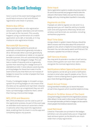 The Good Event Registration Guide 49
Data Input
Some registration systems enable a business card or
ID card to be scanned and programmed to take the
relevant information fields and use this to create a
badge, with any missing data inputted in manually.
Payments on Site
If people are able to register on site and it is a
paying event you will need the ability to handle
cash and card payments effectively. Wired and
wireless card terminals are available, including
contactless payments.
Real Time Data
Using a check-in system means that you should be
able to access real time data about the amount of
people on site, which is helpful to know before opening
the event. You can also easily search and find out if for
example a speaker has arrived on site yet.
Self-Service Kiosks
You may wish to provide a number of self-service
kiosks where guests can scan their own tickets,
alongside the manned registration desks.
Notifications When Special Guests Arrive
Some systems can be set up to send a notification
via text or email when specific people arrive. This is
helpful in terms of being there to greet and welcome
your most distinguished guests.
Exact Arrival Times
Using eventtech enables you to record the exact
arrival times of guests which could be helpful to know.
Check-In To Other Areas of The Event
Usingtechnologytostreamlinetheregistrationprocess
oftenallowsittobeusedinotherareasoftheeventtoo.
Forexamplebarcodesprintedonbadgescanbeusedto
checkpeopleintobreakoutsessionstoo.
Lead Retrieval
Likewise if barcodes are printed on the badges
exhibitors can also potentially use an integrated
lead retrieval system so the benefits are much
wider than simply registration.
On-Site Event Technology
Here is some of the event technology which
could help to ensure a fast and efficient
registration and check-in process.
Mobile Box Office
Some providers offer on-site registration
solutions to register attendees and sell tickets
on the spot at the live event. This usually
happens using a combination of a mobile
application and a QR, or barcode, or it may
involve on-site registration kiosks.
Barcode/QR Scanning
Many registration platforms provide an
automatic e-ticket which generally includes a
2D or 3D barcode. When scanned, generally by
an app on a smartphone or tablet, or via special
barcode scanners, this will automatically trigger
the printing of the delegate’s badge. This can
take a matter of seconds and so is generally
quicker than searching for a badge laid out in
alphabetical order. It also reduces waste by only
printing badges for those that make it to the
event and ensures that there are not masses of
badges to reveal the number of people that have
failed to turn up.
Finally, if a delegate badge is misspelt using a
system for printing badges on site means that
the data can be updated and reprinted. Likewise
if someone turns up unregistered they can still
have a printed badge created for them, rather
than having a hand written badge.
NFC, RFID and Beacons
NFC, RFID and Beacons can be used as part of
the registration process. As part of the event app
an attendee could receive an automatic check-
in welcome when they reach the registration
desk, enabling them to check-in via the app and
completely bypass any queues.
 