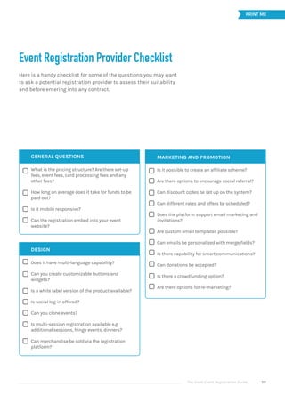 The Good Event Registration Guide 50






















Event Registration Provider Checklist
Here is a handy checklist for some of the questions you may want
to ask a potential registration provider to assess their suitability
and before entering into any contract.
GENERAL QUESTIONS
What is the pricing structure? Are there set-up
fees, event fees, card processing fees and any
other fees?
How long on average does it take for funds to be
paid out?
Is it mobile responsive?
Can the registration embed into your event
website?
DESIGN
Does it have multi-language capability?
Can you create customizable buttons and
widgets?
Is a white label version of the product available?
Is social log-in offered?
Can you clone events?
Is multi-session registration available e.g.
additional sessions, fringe events, dinners?
Can merchandise be sold via the registration
platform?
MARKETING AND PROMOTION
Is it possible to create an affiliate scheme?
Are there options to encourage social referral?
Can discount codes be set up on the system?
Can different rates and offers be scheduled?
Does the platform support email marketing and
invitations?
Are custom email templates possible?
Can emails be personalized with merge fields?
Is there capability for smart communications?
Can donations be accepted?
Is there a crowdfunding option?
Are there options for re-marketing?
PRINT ME
 