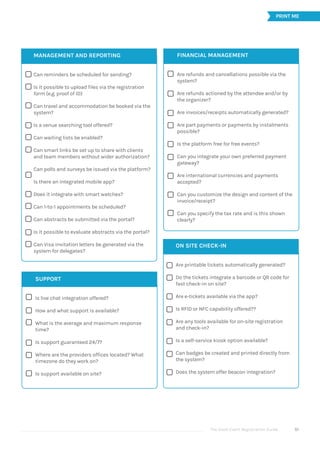 The Good Event Registration Guide 51





















FINANCIAL MANAGEMENT
Are refunds and cancellations possible via the
system?
Are refunds actioned by the attendee and/or by
the organizer?
Are invoices/receipts automatically generated?
Are part payments or payments by instalments
possible?
Is the platform free for free events?
Can you integrate your own preferred payment
gateway?
Are international currencies and payments
accepted?
Can you customize the design and content of the
invoice/receipt?
Can you specify the tax rate and is this shown
clearly?








ON SITE CHECK-IN
Are printable tickets automatically generated?
Do the tickets integrate a barcode or QR code for
fast check-in on site?
Are e-tickets available via the app?
Is RFID or NFC capability offered??
Are any tools available for on-site registration
and check-in?
Is a self-service kiosk option available?
Can badges be created and printed directly from
the system?
Does the system offer beacon integration?
PRINT ME






SUPPORT
Is live chat integration offered?
How and what support is available?
What is the average and maximum response
time?
Is support guaranteed 24/7?
Where are the providers offices located? What
timezone do they work on?
Is support available on site?
MANAGEMENT AND REPORTING
Can reminders be scheduled for sending?
Is it possible to upload files via the registration
form (e.g. proof of ID)
Can travel and accommodation be booked via the
system?
Is a venue searching tool offered?
Can waiting lists be enabled?
Can smart links be set up to share with clients
and team members without wider authorization?
Can polls and surveys be issued via the platform?
Is there an integrated mobile app?
Does it integrate with smart watches?
Can 1-to-1 appointments be scheduled?
Can abstracts be submitted via the portal?
Is it possible to evaluate abstracts via the portal?
Can Visa invitation letters be generated via the
system for delegates?
 