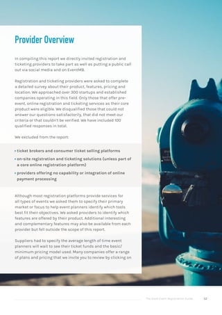 The Good Event Registration Guide 52
Provider Overview
In compiling this report we directly invited registration and
ticketing providers to take part as well as putting a public call
out via social media and on EventMB.
Registration and ticketing providers were asked to complete
a detailed survey about their product, features, pricing and
location. We approached over 300 startups and established
companies operating in this field. Only those that offer pre-
event, online registration and ticketing services as their core
product were eligible. We disqualified those that could not
answer our questions satisfactorily, that did not meet our
criteria or that couldn’t be verified. We have included 100
qualified responses in total.
We excluded from the report:
ÝÝ ticket brokers and consumer ticket selling platforms
ÝÝ on-site registration and ticketing solutions (unless part of
a core online registration platform)
ÝÝ providers offering no capability or integration of online
payment processing
Although most registration platforms provide services for
all types of events we asked them to specify their primary
market or focus to help event planners identify which tools
best fit their objectives. We asked providers to identify which
features are offered by their product. Additional interesting
and complementary features may also be available from each
provider but fell outside the scope of this report.
Suppliers had to specify the average length of time event
planners will wait to see their ticket funds and the basic/
minimum pricing model used. Many companies offer a range
of plans and pricing that we invite you to review by clicking on
 