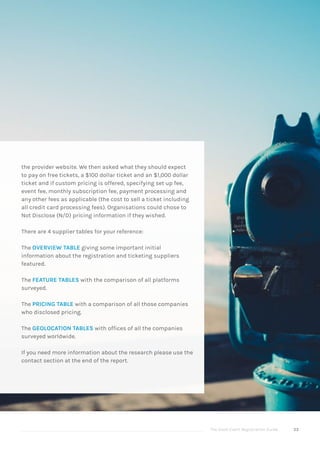 The Good Event Registration Guide 53
the provider website. We then asked what they should expect
to pay on free tickets, a $100 dollar ticket and an $1,000 dollar
ticket and if custom pricing is offered, specifying set up fee,
event fee, monthly subscription fee, payment processing and
any other fees as applicable (the cost to sell a ticket including
all credit card processing fees). Organisations could chose to
Not Disclose (N/D) pricing information if they wished.
There are 4 supplier tables for your reference:
The OVERVIEW TABLE giving some important initial
information about the registration and ticketing suppliers
featured.
The FEATURE TABLES with the comparison of all platforms
surveyed.
The PRICING TABLE with a comparison of all those companies
who disclosed pricing.
The GEOLOCATION TABLES with offices of all the companies
surveyed worldwide.
If you need more information about the research please use the
contact section at the end of the report.
 