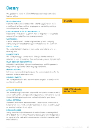 The Good Event Registration Guide 54
Glossary
The glossary is listed in order of the features listed within the
feature tables.
MULTI-LANGUAGE
If an international audience will be attending your event than
a platform that has multiple languages or translation options
available will be important.
CUSTOMIZABLE BUTTONS AND WIDGETS
Create and add buttons (e.g. Click Here to Register) or widgets (a
snippet of the ticket form) onto any webpage.
WHITE LABEL
A white label product can be fully branded by your company,
without any reference to the supplier that created the platform.
SOCIAL LOG-IN
The option to log-in via one of your social networks to save re-
entering data.
CLONE EVENTS
The ability to copy a similar event and update the details as
required to save time, rather than setting up an event from scratch.
MULTI-SESSION REGISTRATION
Attendees can sign up for additional sessions and fringe events
they wish to register for when they register online.
MERCHANDISING
Sell event merchandising alongside the online registration for the
event as an extra revenue stream.
COMPARE EVENTS
The ability to analyse data between event projects to comparison
and benchmarking.
AFFILIATE SCHEME
The functionality for affiliate links to be set up and shared to track
where traffic and bookings are being generated from and to reward
those that help you to promote and sell tickets for your event.
SOCIAL REFERRAL
Attendees and social media followers can turn into promoters to
help market your event, sometimes in return for an incentive, such
as a refund on their ticket price.
DISCOUNT CODES
Set up and offer discounted rates on event tickets, for example 10%
off or $50 off the ticket fee. These may be set up for a limited period or
as a special offer code which speakers and exhibitors can share with
their networks.
MARKETING AND
PROMOTION
DESIGN
 