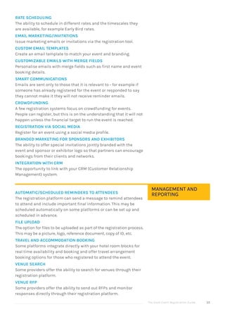 The Good Event Registration Guide 55
RATE SCHEDULING
The ability to schedule in different rates and the timescales they
are available, for example Early Bird rates.
EMAIL MARKETING/INVITATIONS
Issue marketing emails or invitations via the registration tool.
CUSTOM EMAIL TEMPLATES
Create an email template to match your event and branding.
CUSTOMIZABLE EMAILS WITH MERGE FIELDS
Personalise emails with merge fields such as first name and event
booking details.
SMART COMMUNICATIONS
Emails are sent only to those that it is relevant to - for example if
someone has already registered for the event or responded to say
they cannot make it they will not receive reminder emails.
CROWDFUNDING
A few registration systems focus on crowdfunding for events.
People can register, but this is on the understanding that it will not
happen unless the financial target to run the event is reached.
REGISTRATION VIA SOCIAL MEDIA
Register for an event using a social media profile.
BRANDED MARKETING FOR SPONSORS AND EXHIBITORS
The ability to offer special invitations jointly branded with the
event and sponsor or exhibitor logo so that partners can encourage
bookings from their clients and networks.
INTEGRATION WITH CRM
The opportunity to link with your CRM (Customer Relationship
Management) system.
AUTOMATIC/SCHEDULED REMINDERS TO ATTENDEES
The registration platform can send a message to remind attendees
to attend and include important final information. This may be
scheduled automatically on some platforms or can be set up and
scheduled in advance.
FILE UPLOAD
The option for files to be uploaded as part of the registration process.
This may be a picture, logo, reference document, copy of ID, etc.
TRAVEL AND ACCOMMODATION BOOKING
Some platforms integrate directly with your hotel room blocks for
real time availability and booking and offer travel arrangement
booking options for those who registered to attend the event.
VENUE SEARCH
Some providers offer the ability to search for venues through their
registration platform.
VENUE RFP
Some providers offer the ability to send out RFPs and monitor
responses directly through their registration platform.
MANAGEMENT AND
REPORTING
 