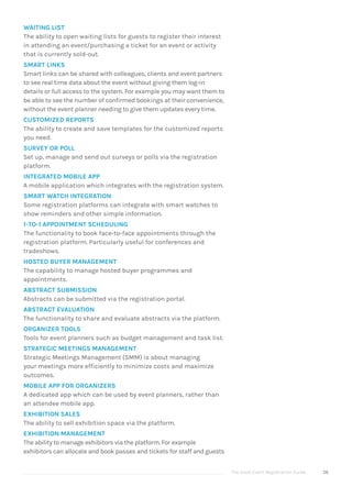The Good Event Registration Guide 56
WAITING LIST
The ability to open waiting lists for guests to register their interest
in attending an event/purchasing a ticket for an event or activity
that is currently sold-out.
SMART LINKS
Smart links can be shared with colleagues, clients and event partners
to see real time data about the event without giving them log-in
details or full access to the system. For example you may want them to
be able to see the number of confirmed bookings at their convenience,
without the event planner needing to give them updates every time.
CUSTOMIZED REPORTS
The ability to create and save templates for the customized reports
you need.
SURVEY OR POLL
Set up, manage and send out surveys or polls via the registration
platform.
INTEGRATED MOBILE APP
A mobile application which integrates with the registration system.
SMART WATCH INTEGRATION
Some registration platforms can integrate with smart watches to
show reminders and other simple information.
1-TO-1 APPOINTMENT SCHEDULING
The functionality to book face-to-face appointments through the
registration platform. Particularly useful for conferences and
tradeshows.
HOSTED BUYER MANAGEMENT
The capability to manage hosted buyer programmes and
appointments.
ABSTRACT SUBMISSION
Abstracts can be submitted via the registration portal.
ABSTRACT EVALUATION
The functionality to share and evaluate abstracts via the platform.
ORGANIZER TOOLS
Tools for event planners such as budget management and task list.
STRATEGIC MEETINGS MANAGEMENT
Strategic Meetings Management (SMM) is about managing
your meetings more efficiently to minimize costs and maximize
outcomes.
MOBILE APP FOR ORGANIZERS
A dedicated app which can be used by event planners, rather than
an attendee mobile app.
EXHIBITION SALES
The ability to sell exhibition space via the platform.
EXHIBITION MANAGEMENT
The ability to manage exhibitors via the platform. For example
exhibitors can allocate and book passes and tickets for staff and guests
 