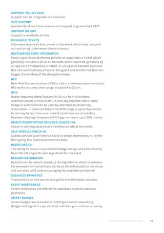 The Good Event Registration Guide 58
SUPPORT VIA LIVE CHAT
Support can be integrated via live chat.
24/7 SUPPORT
Availability of customer service and support is guaranteed 24/7.
SUPPORT ON SITE
Support is available on site.
PRINTABLE TICKETS
Attendees receive tickets ahead of the event which they can print
out and bring to the event check-in desks.
BARCODE/QR CODE INTEGRATION
Many registration platforms provide an automatic e-ticket which
generally includes a 2D or 3D barcode. When scanned, generally by
an app on a smartphone or tablet, or via special barcode scanners
this can automatically check-in the guest and sometimes this can
trigger the printing of the delegates badge.
NFC
Near Field Communication (NFC) is a form of wireless communication.
NFC works on a very short range, of about 4 to 20 cm.
RFID
Radio Frequency Identification (RFID) is a form of wireless
communication, similar to NFC. A RFID tag inserted into a name-
badge or wristband can be used by attendees to collect key
information. In ideal conditions the RFID range is up to five metres,
but it may be less than one metre if conditions are not perfect.
However ultra high frequency RFID tags can reach up to 500 metres.
ONSITE REGISTRATION SERVICES (CHECK-IN)
Check-in and registration of attendees on site at the event.
SELF-SERVICE CHECK-IN
Guests can use a self-service kiosk to check themselves in, rather
than going to a traditional manned desk.
BADGE DESIGN
The ability to create a customized badge design and print directly
from the list of guests who registered for the event.
BEACON INTEGRATION
Beacons can be used to speed up the registration check-in process.
For example the transmitters can be at the entrance(s) to the venue
and can send a QR code encouraging the attendee to check-in.
CASHLESS PAYMENTS
Transactions on site can be charged to the attendees’ account.
EVENT WRISTBANDS
Smart wristbands are offered for attendees to make cashless
payments.
SMART BADGES
Smart badges are available for intelligent event networking.
Badges will signal if a person that matches your criteria is nearby.
 