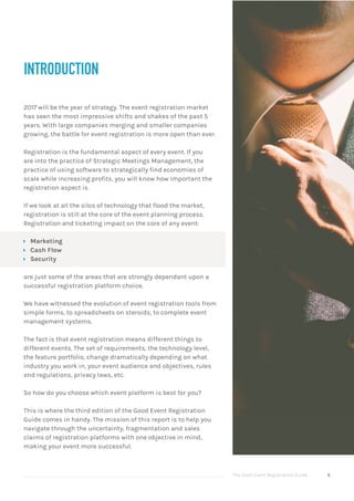 The Good Event Registration Guide 6
2017 will be the year of strategy. The event registration market
has seen the most impressive shifts and shakes of the past 5
years. With large companies merging and smaller companies
growing, the battle for event registration is more open than ever.
Registration is the fundamental aspect of every event. If you
are into the practice of Strategic Meetings Management, the
practice of using software to strategically find economies of
scale while increasing profits, you will know how important the
registration aspect is.
If we look at all the silos of technology that flood the market,
registration is still at the core of the event planning process.
Registration and ticketing impact on the core of any event:
ÝÝ Marketing
ÝÝ Cash Flow
ÝÝ Security
are just some of the areas that are strongly dependant upon a
successful registration platform choice.
We have witnessed the evolution of event registration tools from
simple forms, to spreadsheets on steroids, to complete event
management systems.
The fact is that event registration means different things to
different events. The set of requirements, the technology level,
the feature portfolio, change dramatically depending on what
industry you work in, your event audience and objectives, rules
and regulations, privacy laws, etc.
So how do you choose which event platform is best for you?
This is where the third edition of the Good Event Registration
Guide comes in handy. The mission of this report is to help you
navigate through the uncertainty, fragmentation and sales
claims of registration platforms with one objective in mind,
making your event more successful.
INTRODUCTION
 
