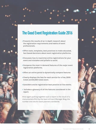 The Good Event Registration Guide 8
TheGoodEventRegistrationGuide2016
ÝÝ Presents the results of an in depth research about
the registration requirements and habits of event
professionals.
ÝÝ Offers tools, templates, best practices to make educated,
fact-based decisions about event registration platforms.
ÝÝ Discusses how to maximise online registrations for your
event and mistakes and pitfalls to avoid.
ÝÝ Compares the most in demand features of the major event
registration platforms.
ÝÝ Offers an online portal to dynamically compare features
ÝÝ Clearly displays the fees for each service for a free, $100
ticket and $1,000 ticket event.
ÝÝ Considers onsite registration best practice at live events.
ÝÝ Includes a glossary of all the features considered in the
report.
Once again putting together such a report is the result of a
monumental effort by the team at Event Manager Blog, the
number one site for event planners worldwide.
 