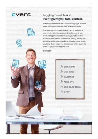 Cvent gives you total control.
As event professionals we continuously juggle multiple
tasks, risking dropping the ‘ball’ at key moments.
One area you don’t need to worry about juggling is
your event marketing strategy. Cvent’s easy to use
event management platform gives you total control
across all your events. From venue finding, emails and
websites, registration, checkin and badges, and onsite
solutions, Cvent helps you control your entire event life
cycle, so you never drop the ball!
Cvent.com
Juggling Event Tasks?
AD
 