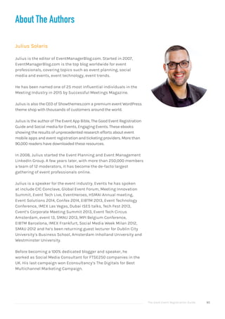 The Good Event Registration Guide 95
About The Authors
Julius Solaris
Julius is the editor of EventManagerBlog.com. Started in 2007,
EventManagerBlog.com is the top blog worldwide for event
professionals, covering topics such as event planning, social
media and events, event technology, event trends.
He has been named one of 25 most influential individuals in the
Meeting Industry in 2015 by Successful Meetings Magazine.
Julius is also the CEO of Showthemes.com a premium event WordPress
theme shop with thousands of customers around the world.
Julius is the author of The Event App Bible, The Good Event Registration
Guide and Social media for Events, Engaging Events. These ebooks
showing the results of unprecedented research efforts about event
mobile apps and event registration and ticketing providers. More than
90,000 readers have downloaded these resources.
In 2008, Julius started the Event Planning and Event Management
LinkedIn Group. A few years later, with more than 250,000 members
a team of 12 moderators, it has become the de-facto largest
gathering of event professionals online.
Julius is a speaker for the event industry. Events he has spoken
at include CIC Conclave, Global Event Forum, Meeting Innovation
Summit, Event Tech Live, EventHeroes, HSMAI Annual meeting,
Event Solutions 2014, Confex 2014, EIBTM 2013, Event Technology
Conference, IMEX Las Vegas, Dubai ISES talks, Tech Fest 2013,
Cvent’s Corporate Meeting Summit 2013, Event Tech Circus
Amsterdam, event 13, SMAU 2013, MPI Belgium Conference,
EIBTM Barcelona, IMEX Frankfurt, Social Media Week Milan 2012,
SMAU 2012 and he’s been returning guest lecturer for Dublin City
University’s Business School, Amsterdam Inholland University and
Westminster University.
Before becoming a 100% dedicated blogger and speaker, he
worked as Social Media Consultant for FTSE250 companies in the
UK. His last campaign won Econsultancy’s The Digitals for Best
Multichannel Marketing Campaign.
 