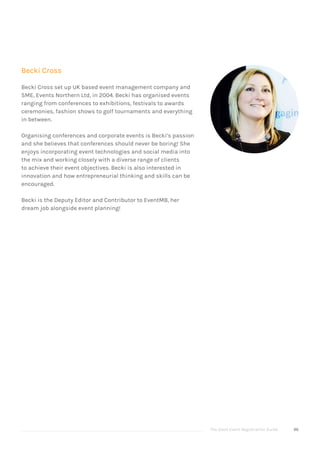 The Good Event Registration Guide 96
Becki Cross
Becki Cross set up UK based event management company and
SME, Events Northern Ltd, in 2004. Becki has organised events
ranging from conferences to exhibitions, festivals to awards
ceremonies, fashion shows to golf tournaments and everything
in between.
Organising conferences and corporate events is Becki’s passion
and she believes that conferences should never be boring! She
enjoys incorporating event technologies and social media into
the mix and working closely with a diverse range of clients
to achieve their event objectives. Becki is also interested in
innovation and how entrepreneurial thinking and skills can be
encouraged.
Becki is the Deputy Editor and Contributor to EventMB, her
dream job alongside event planning!
 