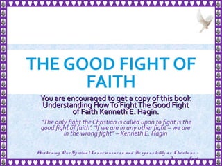 THE GOOD FIGHT OF
FAITH
You are encouraged to get a copy of this bookYou are encouraged to get a copy of this book
Understanding HowTo FightThe Good FightUnderstanding HowTo FightThe Good Fight
of Faith Kenneth E. Hagin.of Faith Kenneth E. Hagin.
“The only fight the Christian is called upon to fight is the
good fight of faith’. ‘If we are in any other fight – we are
in the wrong fight” – Kenneth E. Hagin
1
Awake ning Our SpiritualCo nscio usne ss and Re spo nsibility as Christians -
Je sus is Lo rd
 