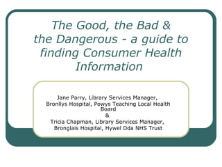 The Good, the Bad & the Dangerous - a guide to finding Consumer Health Information   Jane Parry, Library Services Manager,  Bronllys Hospital, Powys Teaching Local Health Board &  Tricia Chapman, Library Services Manager,  Bronglais Hospital, Hywel Dda NHS Trust 