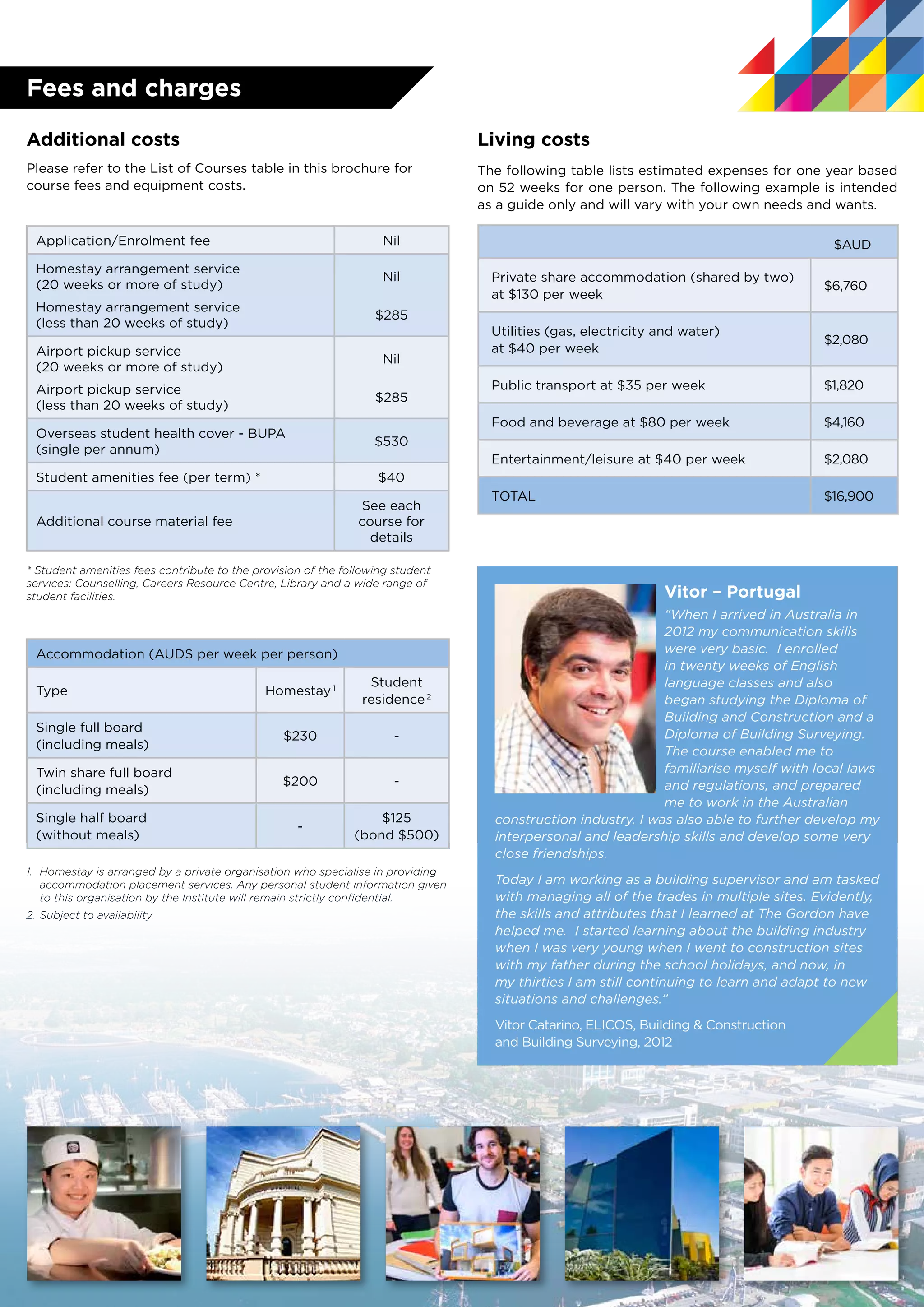 Living costs
The following table lists estimated expenses for one year based
on 52 weeks for one person. The following example is intended
as a guide only and will vary with your own needs and wants.
$AUD
Private share accommodation (shared by two)
at $130 per week
$6,760
Utilities (gas, electricity and water)
at $40 per week
$2,080
Public transport at $35 per week $1,820
Food and beverage at $80 per week $4,160
Entertainment/leisure at $40 per week $2,080
TOTAL	 $16,900
Additional costs
Please refer to the List of Courses table in this brochure for
course fees and equipment costs.
Application/Enrolment fee Nil
Homestay arrangement service
(20 weeks or more of study)
Homestay arrangement service
(less than 20 weeks of study)
Nil
$285
Airport pickup service
(20 weeks or more of study)
Airport pickup service
(less than 20 weeks of study)
Nil
$285
Overseas student health cover - BUPA
(single per annum)
$530
Student amenities fee (per term) * $40
Additional course material fee
See each
course for
details
* Student amenities fees contribute to the provision of the following student
services: Counselling, Careers Resource Centre, Library and a wide range of
student facilities.
Accommodation (AUD$ per week per person)
Type Homestay 1
Student
residence 2
Single full board
(including meals)
$230 -
Twin share full board
(including meals)
$200 -
Single half board
(without meals)
-
$125
(bond $500)
1.	 Homestay is arranged by a private organisation who specialise in providing
accommodation placement services. Any personal student information given
to this organisation by the Institute will remain strictly confidential.
2.	Subject to availability.
Fees and charges
Vitor – Portugal
“When I arrived in Australia in
2012 my communication skills
were very basic. I enrolled
in twenty weeks of English
language classes and also
began studying the Diploma of
Building and Construction and a
Diploma of Building Surveying.
The course enabled me to
familiarise myself with local laws
and regulations, and prepared
me to work in the Australian
construction industry. I was also able to further develop my
interpersonal and leadership skills and develop some very
close friendships.
Today I am working as a building supervisor and am tasked
with managing all of the trades in multiple sites. Evidently,
the skills and attributes that I learned at The Gordon have
helped me. I started learning about the building industry
when I was very young when I went to construction sites
with my father during the school holidays, and now, in
my thirties I am still continuing to learn and adapt to new
situations and challenges.”
Vitor Catarino, ELICOS, Building & Construction
and Building Surveying, 2012
 