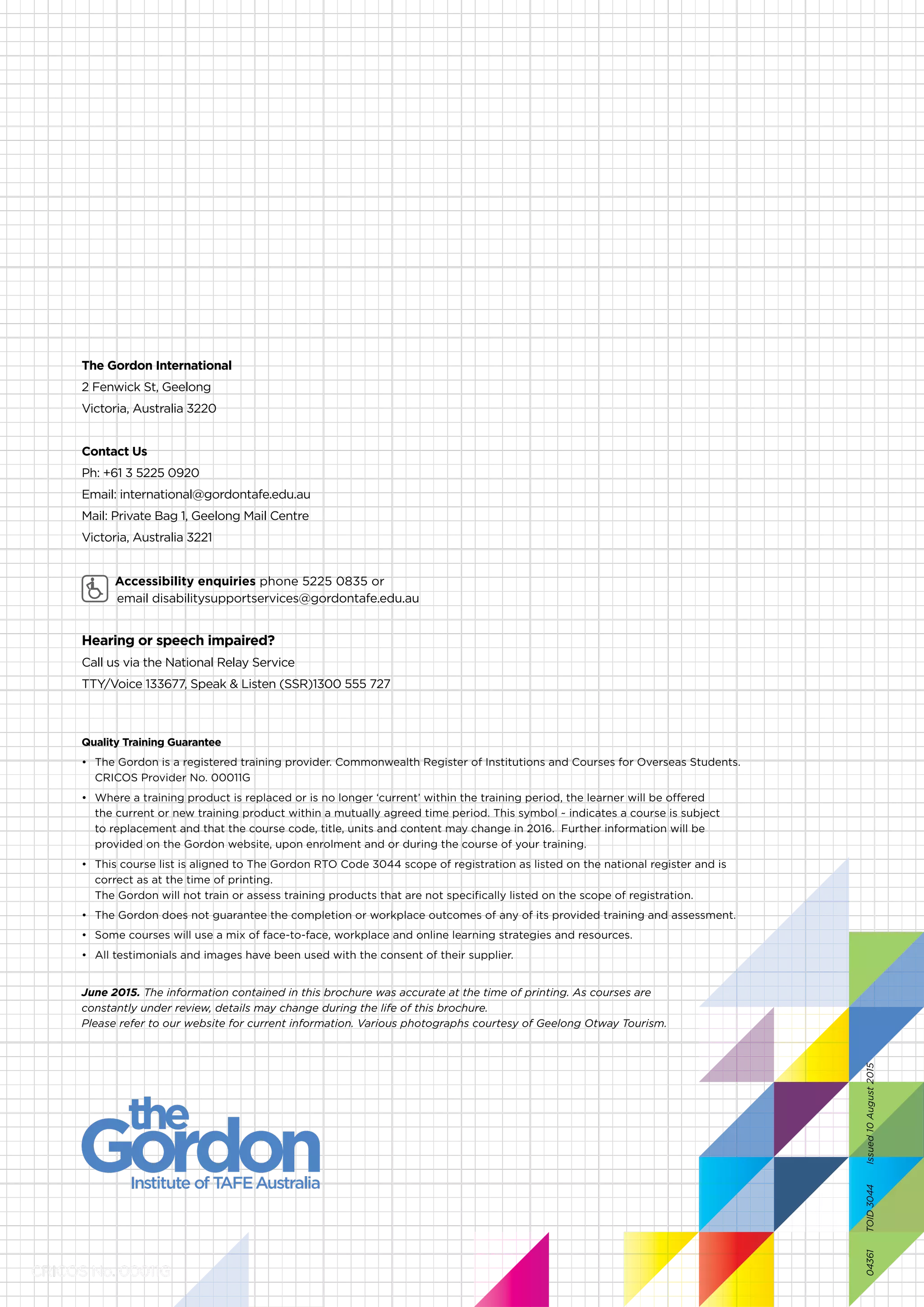 CRICOS No. 00011G
04361TOID3044Issued10August2015	
June 2015. The information contained in this brochure was accurate at the time of printing. As courses are
constantly under review, details may change during the life of this brochure.
Please refer to our website for current information. Various photographs courtesy of Geelong Otway Tourism.
Quality Training Guarantee
•	 The Gordon is a registered training provider. Commonwealth Register of Institutions and Courses for Overseas Students.
CRICOS Provider No. 00011G
•	 Where a training product is replaced or is no longer ‘current’ within the training period, the learner will be offered
the current or new training product within a mutually agreed time period. This symbol ~ indicates a course is subject
to replacement and that the course code, title, units and content may change in 2016. Further information will be
provided on the Gordon website, upon enrolment and or during the course of your training.
•	 This course list is aligned to The Gordon RTO Code 3044 scope of registration as listed on the national register and is
correct as at the time of printing.
The Gordon will not train or assess training products that are not specifically listed on the scope of registration.
•	 The Gordon does not guarantee the completion or workplace outcomes of any of its provided training and assessment.
•	 Some courses will use a mix of face-to-face, workplace and online learning strategies and resources.
•	 All testimonials and images have been used with the consent of their supplier.
The Gordon International
2 Fenwick St, Geelong
Victoria, Australia 3220
Contact Us
Ph: +61 3 5225 0920
Email: international@gordontafe.edu.au
Mail: Private Bag 1, Geelong Mail Centre
Victoria, Australia 3221
 Accessibility enquiries phone 5225 0835 or
email disabilitysupportservices@gordontafe.edu.au
Hearing or speech impaired?
Call us via the National Relay Service
TTY/Voice 133677, Speak  Listen (SSR)1300 555 727
 