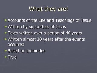 What they are! Accounts of the Life and Teachings of Jesus Written by supporters of Jesus Texts written over a period of 40 years Written almost 30 years after the events occurred Based on memories True 