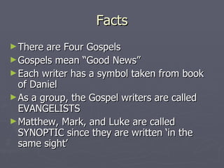 Facts There are Four Gospels Gospels mean “Good News” Each writer has a symbol taken from book of Daniel As a group, the Gospel writers are called EVANGELISTS Matthew, Mark, and Luke are called SYNOPTIC since they are written ‘in the same sight’ 