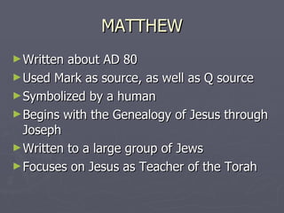 MATTHEW Written about AD 80 Used Mark as source, as well as Q source Symbolized by a human Begins with the Genealogy of Jesus through Joseph Written to a large group of Jews Focuses on Jesus as Teacher of the Torah 
