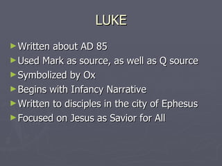 LUKE Written about AD 85 Used Mark as source, as well as Q source Symbolized by Ox Begins with Infancy Narrative Written to disciples in the city of Ephesus Focused on Jesus as Savior for All 