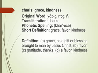 charis: grace, kindness
Original Word: χάρις, ιτος, ἡ
Transliteration: charis
Phonetic Spelling: (khar'-ece)
Short Definit...