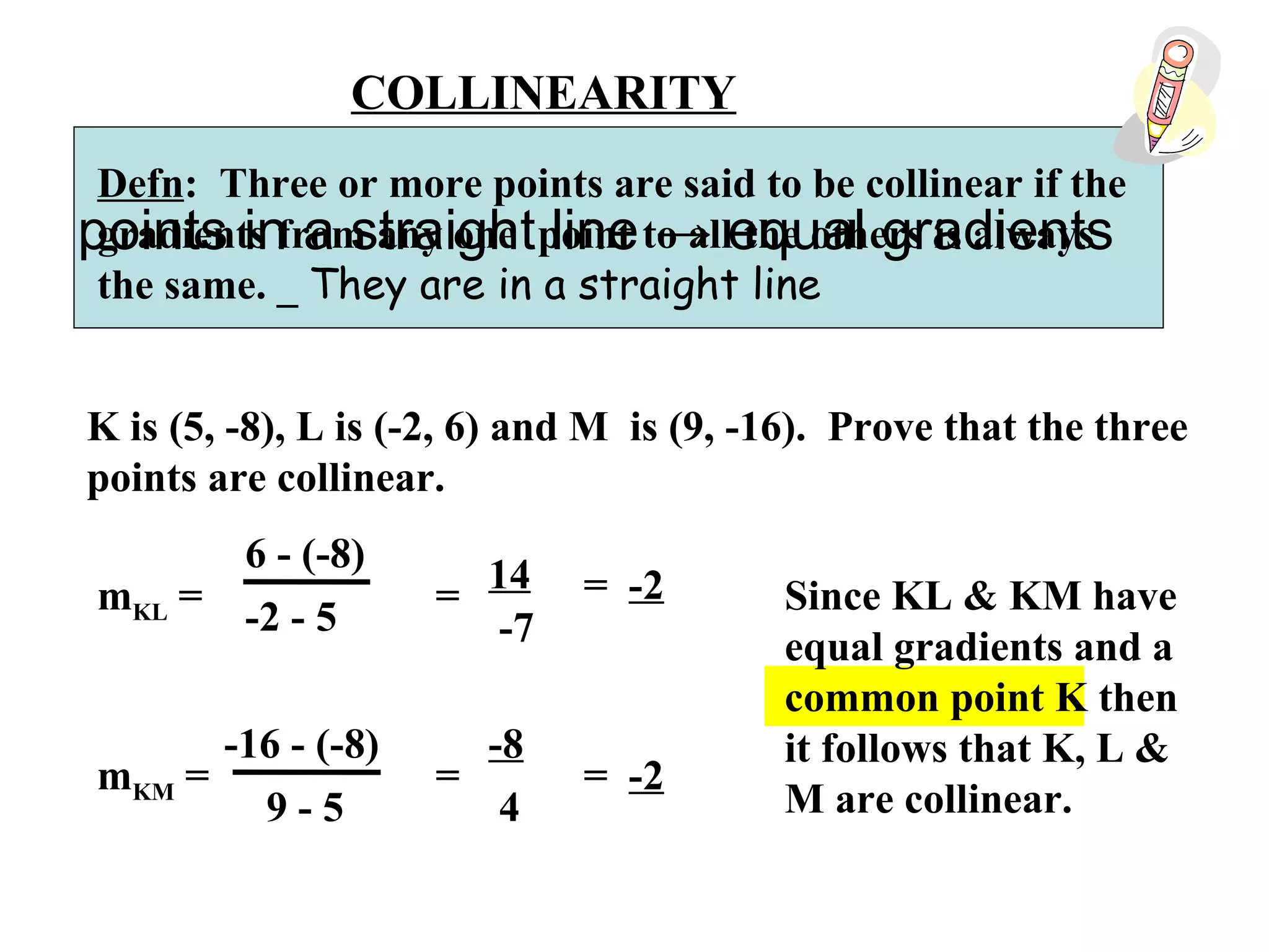COLLINEARITY
Defn: Three or more points are said to be collinear if the
gradients from any one point to all the others is always
the same. _ They are in a straight line
K is (5, -8), L is (-2, 6) and M is (9, -16). Prove that the three
points are collinear.
mKL =
6 - (-8)
-2 - 5
=
14
-7
= -2
mKM =
-16 - (-8)
9 - 5
=
-8
4
= -2
Since KL & KM have
equal gradients and a
common point K then
it follows that K, L &
M are collinear.
points in a straight line → equal gradients
 