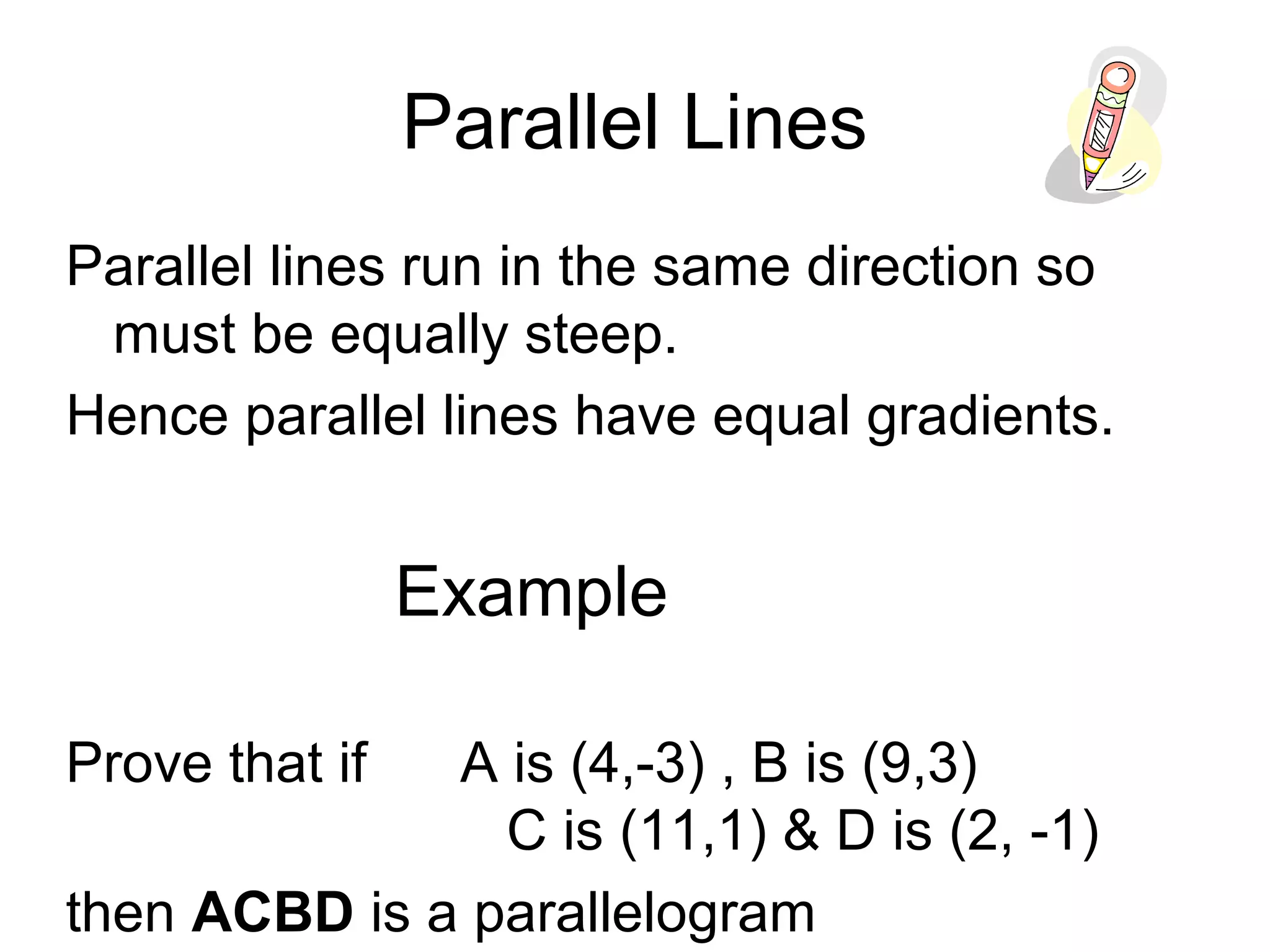 Parallel Lines
Parallel lines run in the same direction so
must be equally steep.
Hence parallel lines have equal gradients.
Example
Prove that if A is (4,-3) , B is (9,3)
C is (11,1) & D is (2, -1)
then ACBD is a parallelogram
 