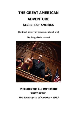 THE GREAT AMERICAN
ADVENTURE
SECRETS OF AMERICA
[Political history of government and law]
By Judge Dale, retired
INCLUDES THE ALL IMPORTANT
'MUST READ':
The Bankruptcy of America - 1933
 
