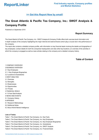 Find Industry reports, Company profiles
ReportLinker                                                                             and Market Statistics



                                             >> Get this Report Now by email!

The Great Atlantic & Pacific Tea Company, Inc.: SWOT Analysis &
Company Profile
Published on September 2010

                                                                                                            Report Summary

The Great Atlantic & Pacific Tea Company, Inc.: SWOT Analysis & Company Profile offers both overview level information and
in-depth analysis of the company highlighting the major internal and external factors which play a crucial role in the performance of
the company.
The report also contains a detailed company profile, with information on key financial deals involving the details and biographies of
key employees; contact details for both the companies headquarters and also other key locations; an overview of the activities in
which the company is engaged as well as news articles relating to the company and a detailed company history.




                                                                                                            Table of Content

1 COMPANY OVERVIEW
2 BUSINESS OVERVIEW
2.1 Key Employees
2.1.1 Key Employee Biographies
2.2 Locations & Subsidiaries
3 SWOT ANALYSIS
3.1 Overview
3.2 Strengths
3.3 Weaknesses
3.4 Opportunities
3.5 Threats
4 FINANCIAL DEALS
4.1 5-Year Deal Analysis
5 NEWS AND EVENTS
5.1 Company History
6 APPENDIX
6.1 Research Methodology
6.2 Additional Notes
6.3 About World Market Intelligence



Liste of Tables
Table 1: The Great Atlantic & Pacific Tea Company, Inc. Key Facts
Table 2: The Great Atlantic & Pacific Tea Company, Inc. Key Employees
Table 3: The Great Atlantic & Pacific Tea Company, Inc. Key Employee Biographies
Table 4: The Great Atlantic & Pacific Tea Company, Inc. Subsidiaries
Table 5: The Great Atlantic & Pacific Tea Company, Inc. SWOT Analysis
Table 6: The Great Atlantic & Pacific Tea Company, Inc. Financial Deals


The Great Atlantic & Pacific Tea Company, Inc.: SWOT Analysis & Company Profile                                                 Page 1/4
 