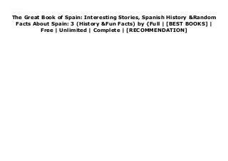 The Great Book of Spain: Interesting Stories, Spanish History &Random
Facts About Spain: 3 (History &Fun Facts) by {Full | [BEST BOOKS] |
Free | Unlimited | Complete | [RECOMMENDATION]
Read The Great Book of Spain: Interesting Stories, Spanish History &Random Facts About Spain: 3 (History &Fun Facts) PDF Free history and facts about Spain
 