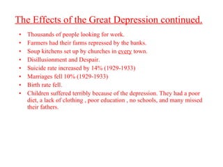 The Effects of the Great Depression continued. Thousands of people looking for work. Farmers had their farms repressed by the banks. Soup kitchens set up by churches in  every  town. Disillusionment and Despair. Suicide rate increased by 14% (1929-1933) Marriages fell 10% (1929-1933) Birth rate fell. Children suffered terribly because of the depression. They had a poor diet, a lack of clothing , poor education , no schools, and many missed their fathers.  