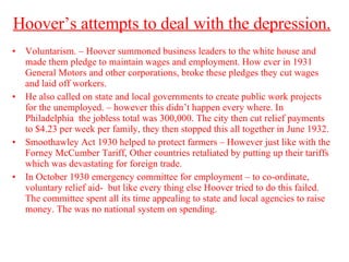 Hoover’s attempts to deal with the depression.   Voluntarism. – Hoover summoned business leaders to the white house and made them pledge to maintain wages and employment. How ever in 1931 General Motors and other corporations, broke these pledges they cut wages and laid off workers.  He also called on state and local governments to create public work projects for the unemployed. – however this didn’t happen every where. In Philadelphia  the jobless total was 300,000. The city then cut relief payments to $4.23 per week per family, they then stopped this all together in June 1932. Smoothawley Act 1930 helped to protect farmers – However just like with the Forney McCumber Tariff, Other countries retaliated by putting up their tariffs which was devastating for foreign trade.  In October 1930 emergency committee for employment – to co-ordinate, voluntary relief aid-  but like every thing else Hoover tried to do this failed. The committee spent all its time appealing to state and local agencies to raise money. The was no national system on spending.  
