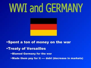 WWI and GERMANY Spent a ton of money on the war Treaty of Versailles ~Blamed Germany for the war ~Made them pay for it ---- debt (decrease in markets) 
