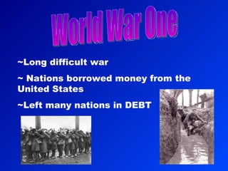 World War One ~Long difficult war ~ Nations borrowed money from the  United States ~Left many nations in DEBT 