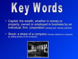 Capital: the wealth, whether in money or property, owned or employed in business by an individual, firm, corporation  (simply put: money earned) Stock: a share of a company  (money raised by a company by selling shares of the company) Key Words 