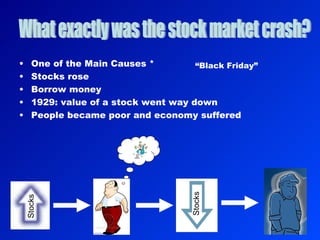 One of the Main Causes * Stocks rose Borrow money 1929: value of a stock went way down People became poor and economy suffered What exactly was the stock market crash? Stocks Stocks “ Black Friday” 