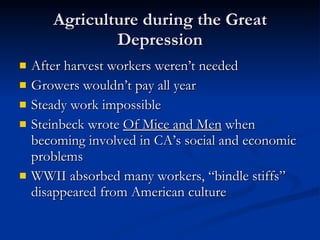 Agriculture during the Great Depression After harvest workers weren’t needed Growers wouldn’t pay all year Steady work impossible Steinbeck wrote  Of Mice and Men  when becoming involved in CA’s social and economic problems WWII absorbed many workers, “bindle stiffs” disappeared from American culture 